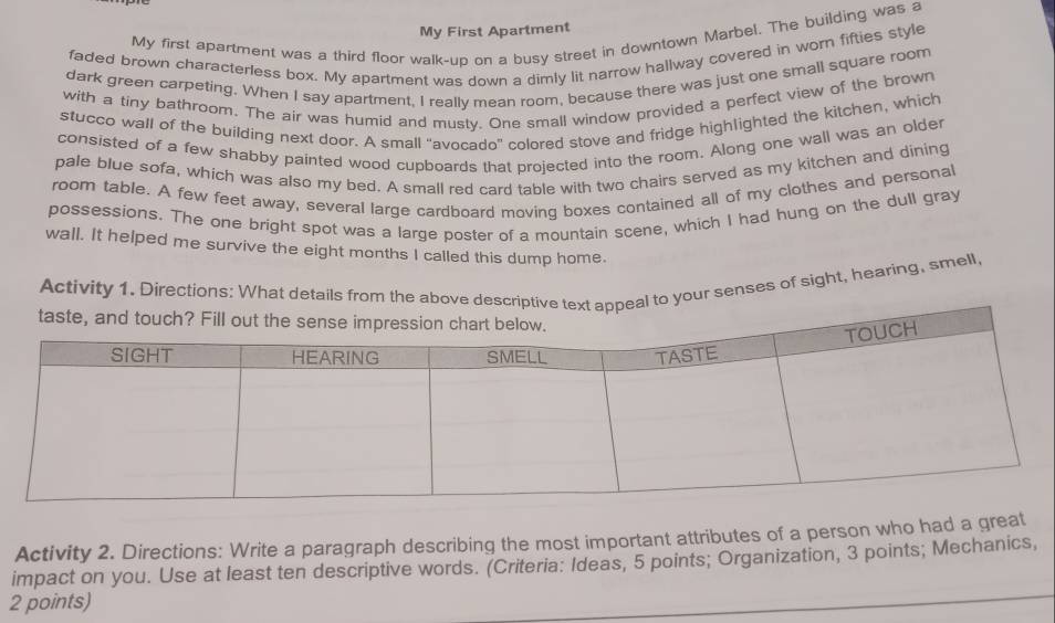 My First Apartment 
My first apartment was a third floor walk-up on a busy street in downtown Marbel. The building was a 
faded brown characterless box. My apartment was down a dimly lit narrow hallway covered in worn fifties style 
dark green carpeting. When I say apartment, I really mean room, because there was just one small square room 
with a tiny bathroom. The air was humid and musty. One small window provided a perfect view of the brown 
stucco wall of the building next door. A small "avocado" colored stove and fridge highlighted the kitchen, which 
consisted of a few shabby painted wood cupboards that projected into the room. Along one wall was an older 
pale blue sofa, which was also my bed. A small red card table with two chairs served as my kitchen and dining 
room table. A few feet away, several large cardboard moving boxes contained all of my clothes and personal 
possessions. The one bright spot was a large poster of a mountain scene, which I had hung on the dull gray 
wall. It helped me survive the eight months I called this dump home. 
Activity 1. Directions: What details from the above descriptive text appeal to your senses of sight, hearing, smell, 
Activity 2. Directions: Write a paragraph describing the most important attributes of a person who had a great 
impact on you. Use at least ten descriptive words. (Criteria: Ideas, 5 points; Organization, 3 points; Mechanics, 
2 points)