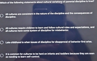 Which of the following statements about cultural variations of parental discipline is true?
All cultures are consistent in the nature of the discipline and the consequences of
discipline.
All cultures require children to learn and follow cultural rules and expectations, and
all cultures have some system of discipline for misbehavior.
Late childhood is when issues of discipline for disapproval of behavior first arise.
It is common for cultures to be hard on infants and toddlers because they are seen
as needing to learn self-control.