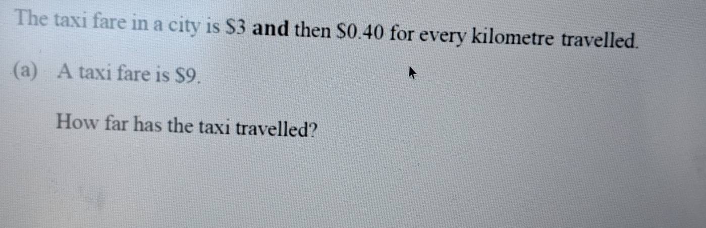 The taxi fare in a city is $3 and then $0.40 for every kilometre travelled. 
(a) A taxi fare is $9. 
How far has the taxi travelled?