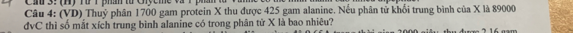 Cầu 3: (H) Từ 1 phân từ Giycme và 
Câu 4: (VD) Thuỷ phân 1700 gam protein X thu được 425 gam alanine. Nếu phân tử khối trung bình của X là 89000
đvC thì số mắt xích trung bình alanine có trong phân tử X là bao nhiêu? 
e 2 1 6 g m