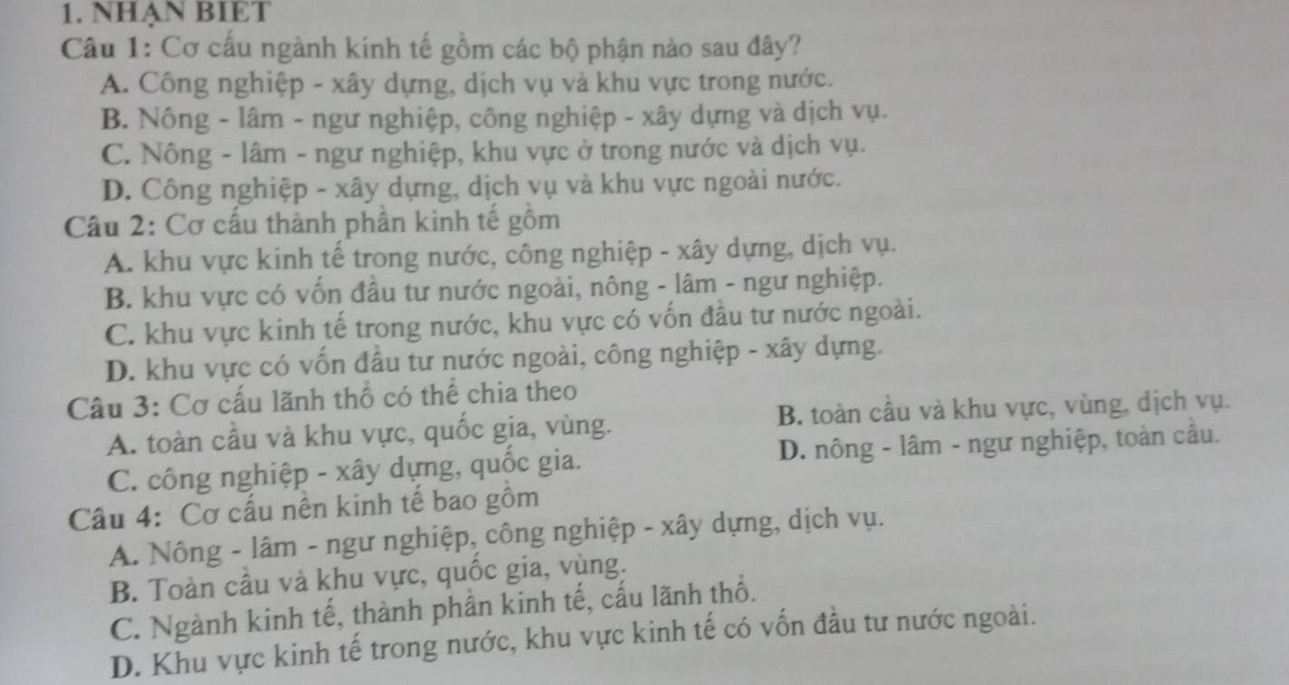 NHẠN BIET
Câu 1: Cơ cấu ngành kinh tế gồm các bộ phận nào sau đây?
A. Công nghiệp - xây dựng, dịch vụ và khu vực trong nước.
B. Nông - lâm - ngư nghiệp, công nghiệp - xây dựng và dịch vụ.
C. Nông - lâm - ngư nghiệp, khu vực ở trong nước và dịch vụ.
D. Công nghiệp - xây dựng, dịch vụ và khu vực ngoài nước.
Cầu 2: Cơ cấu thành phần kinh tế gồm
A. khu vực kinh tế trong nước, công nghiệp - xây dựng, dịch vụ.
B. khu vực có vốn đầu tư nước ngoài, nông - lâm - ngư nghiệp.
C. khu vực kinh tế trong nước, khu vực có vốn đầu tư nước ngoài.
D. khu vực có vốn đầu tư nước ngoài, công nghiệp - xây dựng.
Câu 3: Cơ cấu lãnh thổ có thể chia theo
A. toàn cầu và khu vực, quốc gia, vùng. B. toàn cầu và khu vực, vùng, dịch vụ.
C. công nghiệp - xây dựng, quốc gia. D. nông - lâm - ngư nghiệp, toàn cầu.
Câu 4: Cơ cấu nền kinh tế bao gồm
A. Nông - lâm - ngư nghiệp, công nghiệp - xây dựng, dịch vụ.
B. Toàn cầu và khu vực, quốc gia, vùng.
C. Ngành kinh tế, thành phần kinh tế, cấu lãnh thổ.
D. Khu vực kinh tế trong nước, khu vực kinh tế có vốn đầu tư nước ngoài.