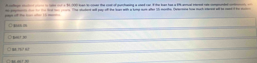 A callege student plans to take out a $6,000 loan to cover the cost of purchasing a used car. If the loan has a 6% annual interest rate compounded continuously, with
no payments due for the first two years. The student will pay off the loan with a lump sum after 15 months. Determine how much interest will be owed if the student
pays off the loan after 15 months.
$565.05
$467.30
$8,757 62
S 467 30