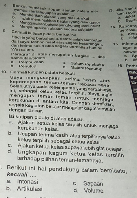 Berikut termasuk sopan santun dalam me- 13. Jika kamu
nyampaikan tanggapan adalah ...
kamu core
a. Memberikan alasan yang masuk akal
a. Jaket
b. Tidak menunjukkan bagian yang ditanggapi
b. Sepat
c. Menggunakan bahasa yang kurang komunikatif 14. Rancang
d. Menyampaikan alasan secara subjektif berdasar
9. Cermati kutipan pidato berikut inil
a. Kepe
b. Sifa
Hadirin yang berbahagia, demikianlah sambutan
dari saya. Mohon maaf atas segala kekurangan, 15. Informa
dan terima kasih atas segala perhatian hadirin.
Wassalam. agar te
ditawa
Paragraf di atas merupakan bagian ... dari a Sp
sambutan/pidato. b. Ik
a. Pembukaan c. Salam Pembuka
b Penutup d. Salam Penutup 16. Perh
10. Cermati kutipan pidato berikut! Nik
Ba
Saya mengucapkan terima kasih atas Ur
kepercayaan teman-teman kepada saya.
Selanjutnya pada kesempatan yang berbahagia
ini, sebagai ketua kelas terpilih, Saya ingin
mengajak teman-teman untuk menjaga
kerukunan di antara kita. Dengan demikian,
segala kegiatan belajar mengajar dapat berjalan
dengan lancar.
Isi kutipan pidato di atas adalah ....
a. Ajakan ketua kelas terpilih untuk menjaga
kerukunan kelas.
b. Ucapan terima kasih atas terpilihnya ketua
kelas terpilih sebagai ketua kelas.
c. Ajakan ketua kelas supaya lebih giat belajar.
d. Ungkapan kagum ketua kelas terpilih
terhadap pilihan teman-temannya.
. Berikut ini hal pendukung dalam berpidato,
kecuali ....
a. Intonasi c. Sapaan
b. Artikulasi d. Volume