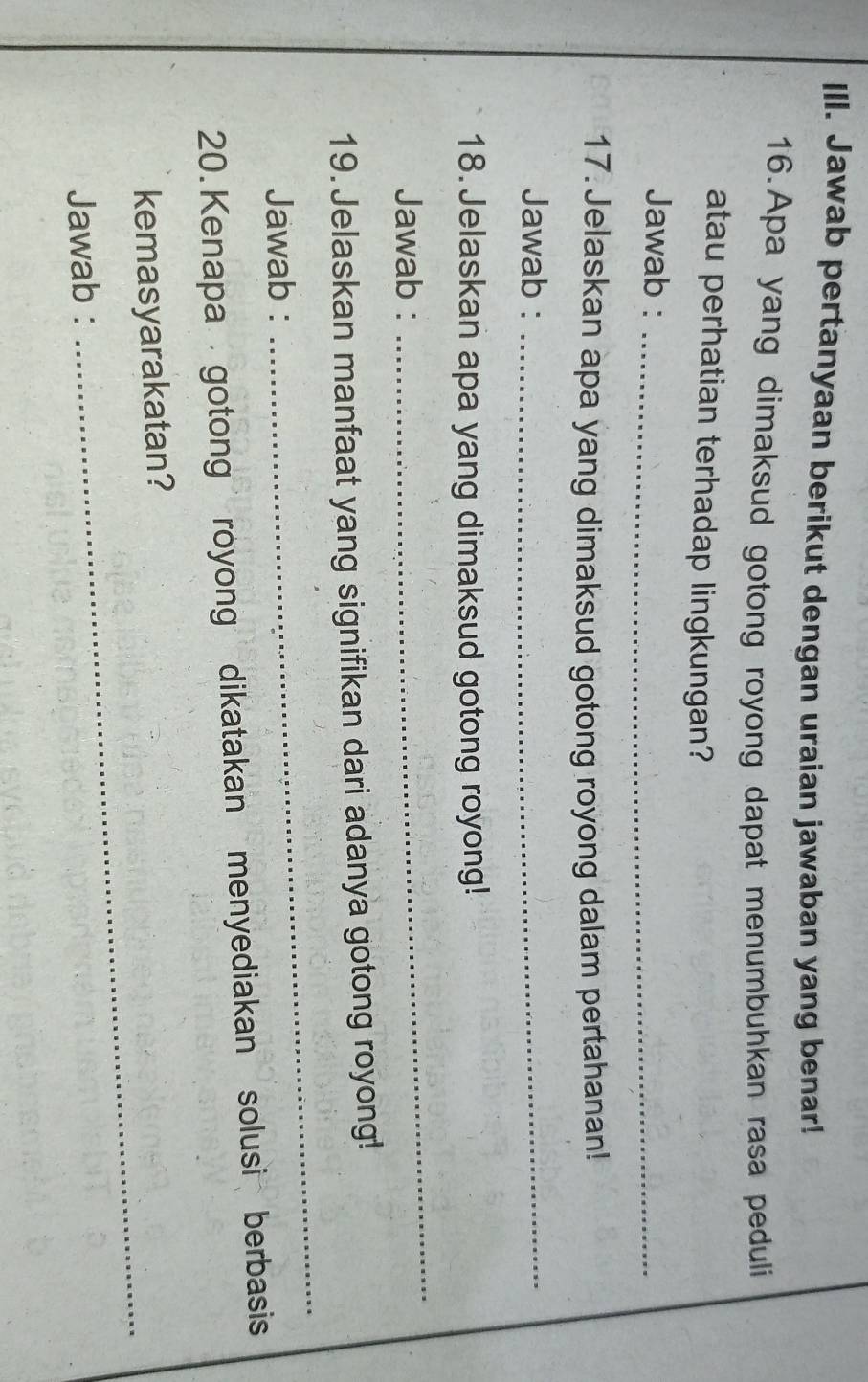 Jawab pertanyaan berikut dengan uraian jawaban yang benar! 
16.Apa yang dimaksud gotong royong dapat menumbuhkan rasa peduli 
atau perhatian terhadap lingkungan? 
Jawab :_ 
17. Jelaskan apa yang dimaksud gotong royong dalam pertahanan! 
Jawab :_ 
18. Jelaskan apa yang dimaksud gotong royong! 
Jawab : 
_ 
19. Jelaskan manfaat yang signifikan dari adanya gotong royong! 
Jawab : 
_ 
20. Kenapa gotong royong dikatakan menyediakan solusi berbasis 
kemasyarakatan? 
Jawab : 
_