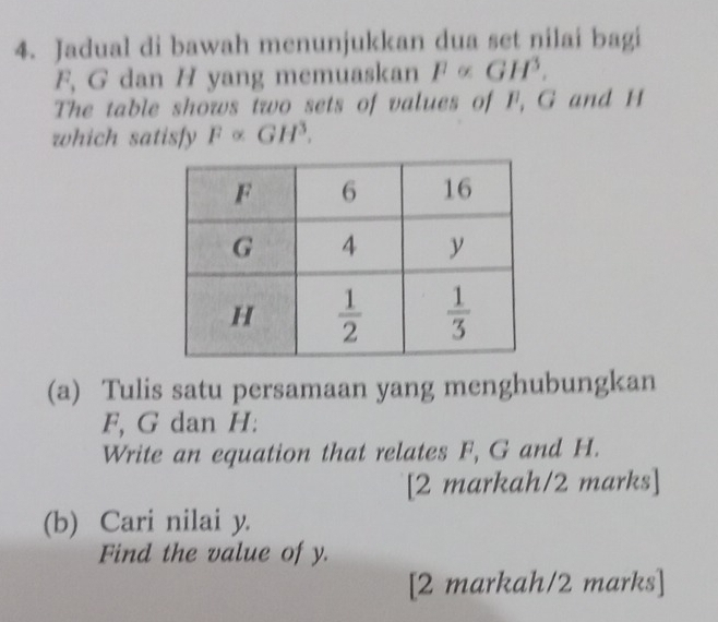 Jadual di bawah menunjukkan dua set nilai bagi
F, G dan H yang memuaskan F∝ GH^3.
The table shows two sets of values of F, G and H
which satisfy F α GH^3.
(a) Tulis satu persamaan yang menghubungkan
F, G dan H:
Write an equation that relates F, G and H.
[2 markah/2 marks]
(b) Cari nilai y.
Find the value of y.
[2 markah/2 marks]