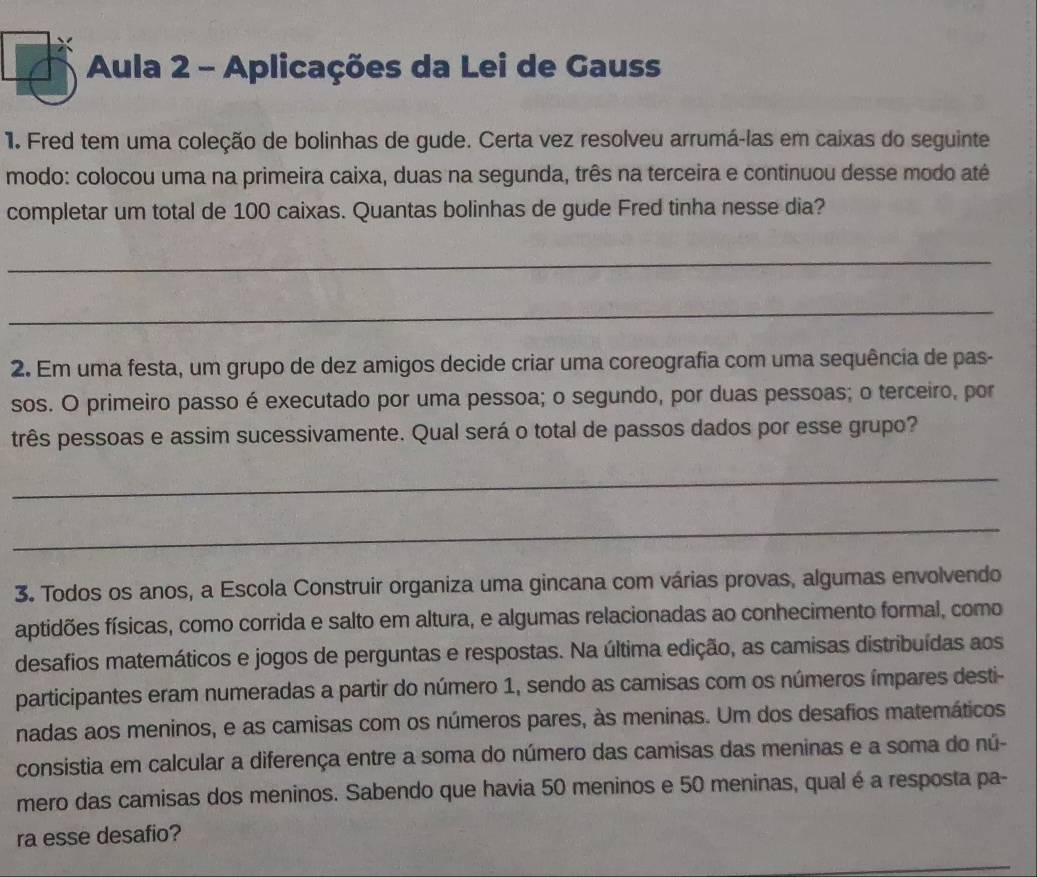 Aula 2 - Aplicações da Lei de Gauss 
1. Fred tem uma coleção de bolinhas de gude. Certa vez resolveu arrumá-las em caixas do seguinte 
modo: colocou uma na primeira caixa, duas na segunda, três na terceira e continuou desse modo até 
completar um total de 100 caixas. Quantas bolinhas de gude Fred tinha nesse dia? 
_ 
_ 
2. Em uma festa, um grupo de dez amigos decide criar uma coreografia com uma sequência de pas- 
sos. O primeiro passo é executado por uma pessoa; o segundo, por duas pessoas; o terceiro, por 
três pessoas e assim sucessivamente. Qual será o total de passos dados por esse grupo? 
_ 
_ 
3. Todos os anos, a Escola Construir organiza uma gincana com várias provas, algumas envolvendo 
aptidões físicas, como corrida e salto em altura, e algumas relacionadas ao conhecimento formal, como 
desafios matemáticos e jogos de perguntas e respostas. Na última edição, as camisas distribuídas aos 
participantes eram numeradas a partir do número 1, sendo as camisas com os números ímpares desti- 
nadas aos meninos, e as camisas com os números pares, às meninas. Um dos desafios matemáticos 
consistia em calcular a diferença entre a soma do número das camisas das meninas e a soma do nú- 
mero das camisas dos meninos. Sabendo que havia 50 meninos e 50 meninas, qual é a resposta pa- 
ra esse desafio?