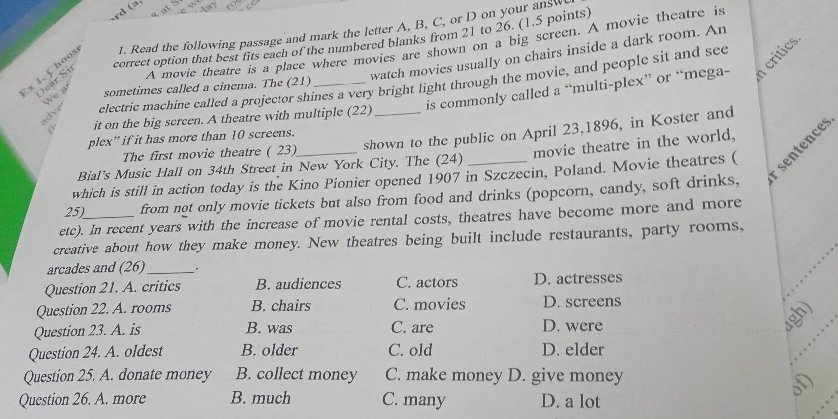 correct option that best fits each of the numbered blanks from 21 to 26. (1.5 points)
x 1. Choos 1. Read the following passage and mark the letter A, B, C, or D on your answ
Dear Si
A movie theatre is a place where movies are shown on a big screen. A movie theatre is
critics
watch movies usually on chairs inside a dark room. An
adve electric machine called a projector shines a very bright light through the movie, and people sit and see
is commonly called a “multi-plex” or “mega-
We a
sometimes called a cinema. The (21)
C it on the big screen. A theatre with multiple (22)
shown to the public on April 23,1896, in Koster and
plex” if it has more than 10 screens.
The first movie theatre ( 23)
movie theatre in the world,
which is still in action today is the Kino Pionier opened 1907 in Szczecin, Poland. Movie theatres ( sentences
Bial’s Music Hall on 34th Street in New York City. The (24)
25) from not only movie tickets but also from food and drinks (popcorn, candy, soft drinks,
etc). In recent years with the increase of movie rental costs, theatres have become more and more
creative about how they make money. New theatres being built include restaurants, party rooms,
arcades and (26)_ .
Question 21. A. critics B. audiences C. actors D. actresses
Question 22. A. rooms B. chairs C. movies D. screens
Question 23. A. is B. was C. are D. were
ugh)
Question 24. A. oldest B. older C. old D. elder
Question 25. A. donate money B. collect money C. make money D. give money
oD
Question 26. A. more B. much C. many D. a lot