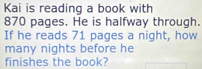 Kai is reading a book with
870 pages. He is halfway through. 
If he reads 71 pages a night, how 
many nights before he 
finishes the book?