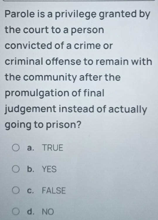 Parole is a privilege granted by
the court to a person
convicted of a crime or
criminal offense to remain with
the community after the
promulgation of final
judgement instead of actually
going to prison?
a. TRUE
b. YES
c. FALSE
d. NO