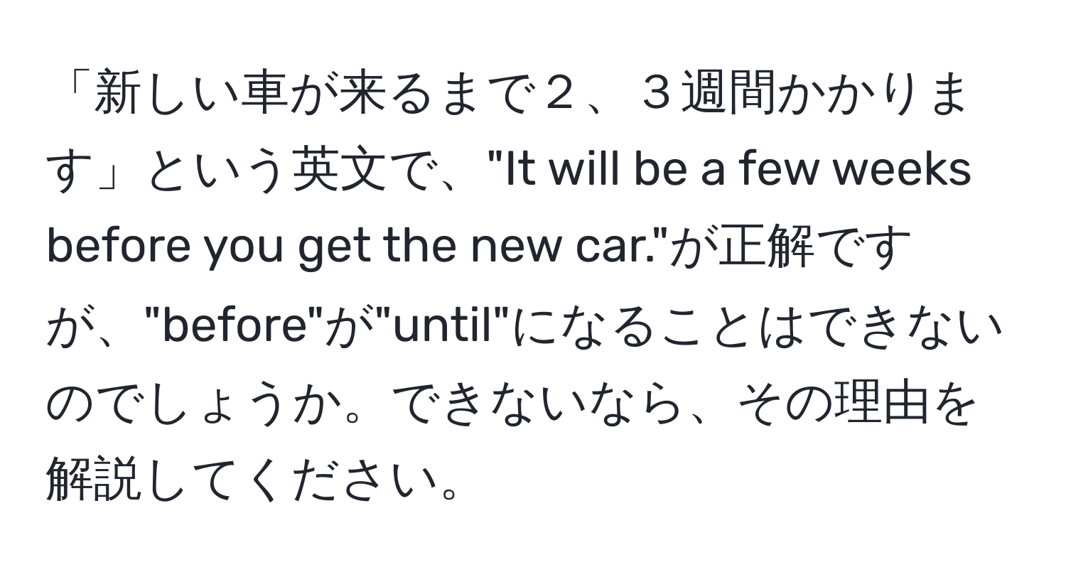 「新しい車が来るまで２、３週間かかります」という英文で、"It will be a few weeks before you get the new car."が正解ですが、"before"が"until"になることはできないのでしょうか。できないなら、その理由を解説してください。