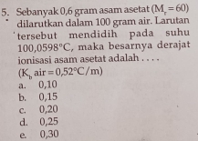 Sebanyak 0,6 gram asam asetat (M_r=60)
dilarutkan dalam 100 gram air. Larutan
tersebut mendidih pada suhu
100,0598°C , maka besarnya derajat
ionisasi asam asetat adalah . . . .
(K_bair=0,52°C/m)
a. 0,10
b. 0,15
c. 0,20
d. 0,25
e. 0,30