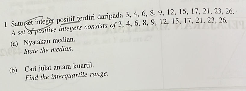 Satu set integer positif terdiri daripada 3, 4, 6, 8, 9, 12, 15, 17, 21, 23, 26. 
A set of positive integers consists of 3, 4, 6, 8, 9, 12, 15, 17, 21, 23, 26. 
(a) Nyatakan median. 
State the median. 
(b) Cari julat antara kuartil. 
Find the interquartile range.