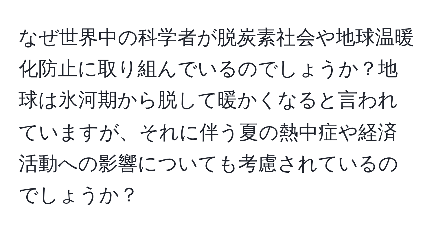 なぜ世界中の科学者が脱炭素社会や地球温暖化防止に取り組んでいるのでしょうか？地球は氷河期から脱して暖かくなると言われていますが、それに伴う夏の熱中症や経済活動への影響についても考慮されているのでしょうか？