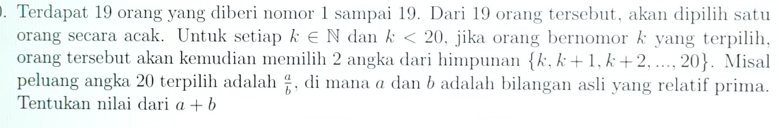 Terdapat 19 orang yang diberi nomor 1 sampai 19. Dari 19 orang tersebut, akan dipilih satu 
orang secara acak. Untuk setiap k∈ N dan k<20</tex> , jika orang bernomor k yang terpilih, 
orang tersebut akan kemudian memilih 2 angka dari himpunan  k,k+1,k+2,...,20. Misal 
peluang angka 20 terpilih adalah , di mana α dan b adalah bilangan asli yang relatif prima.  a/b 
Tentukan nilai dari a+b