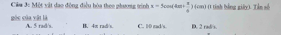 Một vật dao động điều hòa theo phương trình x=5cos (4π t+ π /6 )(cm) (t tính bằng giây). Tần số
góc của vật là
A. 5 rad/s. B. 4π rad/s. C. 10 rad/s. D. 2 rad/s.