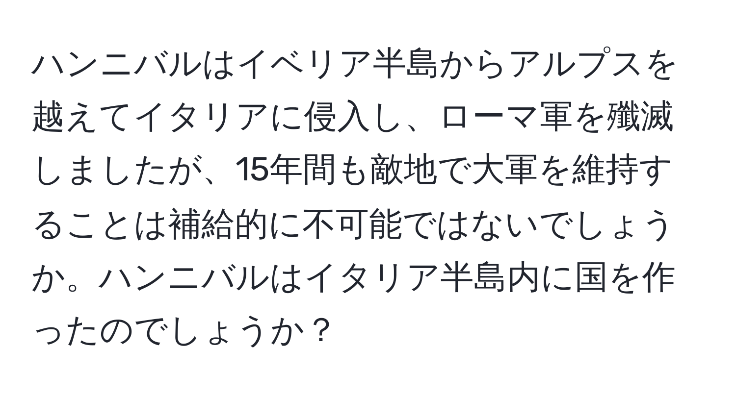 ハンニバルはイベリア半島からアルプスを越えてイタリアに侵入し、ローマ軍を殲滅しましたが、15年間も敵地で大軍を維持することは補給的に不可能ではないでしょうか。ハンニバルはイタリア半島内に国を作ったのでしょうか？