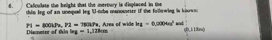 Calculate the height that the mercury is displaced in the 
thin leg of an unequal leg U-tube manometer if the following is known:
P1=800kPa, P2=780kPa , Area of wide leg=0,0004m^2 and 
Diameter of thin leg=1,128cm (0.118m)