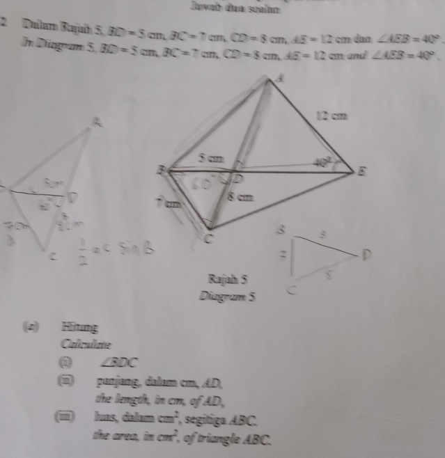 Jawab dua soalan
2  Dalum Rajuíh S,BD=5cm,BC=7cm,CD=8cm,AE=12cm dan ∠ AEB=40°.
In Diagram S,BD=5cm,BC=7cm,CD=8cm,AE=12cm and ∠ AEB=40°.
Rajah 5
Diagram 5
(z) Hítung
Caliculate
@ ∠ BDC
(í) panjang, dalam cm, AD,
the length, in cm, of AD,
(ii) luas, dalam cm^2 , segitiga ABC.
the area, im cm^2 , of triangle ABC.