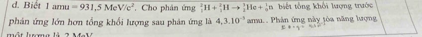 Biết 1amu=931,5MeV/c^2. Cho phản ứng _1^(2H+_1^2Hto _2^3He+_0^1n biết tổng khối lượng trước 
phản ứng lớn hơn tổng khối lượng sau phản ứng là 4,3.10^-3) amu. . Phản ứng này tỏa năng lượng 
một lơng là 2 M e