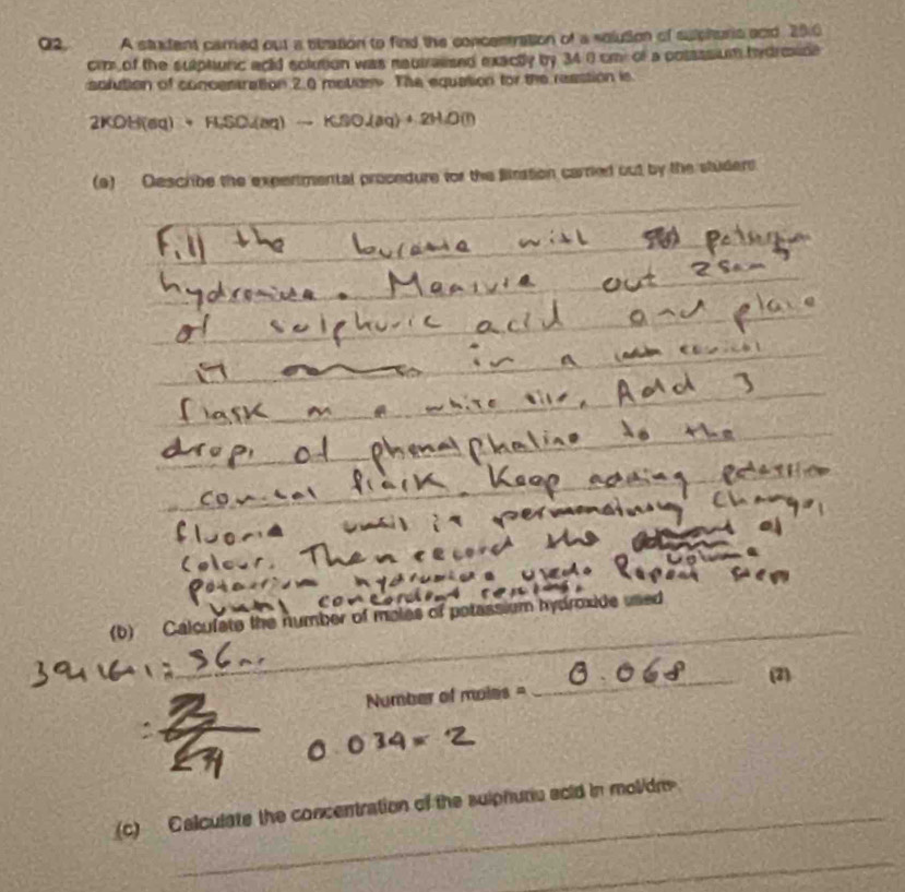 Q2, A stadent carred out a titzation to find the concentration of a solution of sulphuris scid. 20.0
cr of the sulphunc acld solution was nautrassed exactly by 34 0 cm of a posassium hydroxide 
solution of concestration 2.0 meter The equation for the reastion is
2KOH(aq)+HSO(aq)to KBOlambda aq)OJHD(l)
(9) Describe the expertmental prosedure for the Bitration carried out by the studers. 
_ 
_ 
_ 
_ 
_ 
(b) Calcufate the number of moles of potassium hydroxide used 
_(2)
Number of moles =
(c) Calculate the concentration of the sulphuru scid in molidre 
_