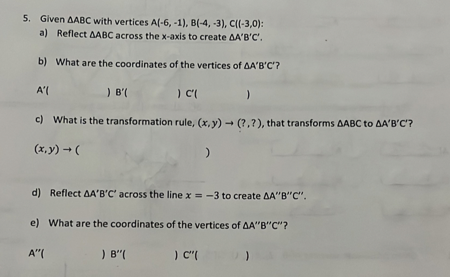 Given △ ABC with vertices A(-6,-1), B(-4,-3), C((-3,0)
a) Reflect △ ABC across the x-axis to create △ A'B'C'. 
b) What are the coordinates of the vertices of △ A'B'C' ? 
A'( 
) B'() C'() 
c) What is the transformation rule, (x,y)to (?,?) , that transforms △ ABC to △ A'B'C' ?
(x,y)to ( 
) 
d) Reflect △ A'B'C' across the line x=-3 to create △ A''B''C''. 
e) What are the coordinates of the vertices of △ A''B''C'' ?
A''() B''() C''()