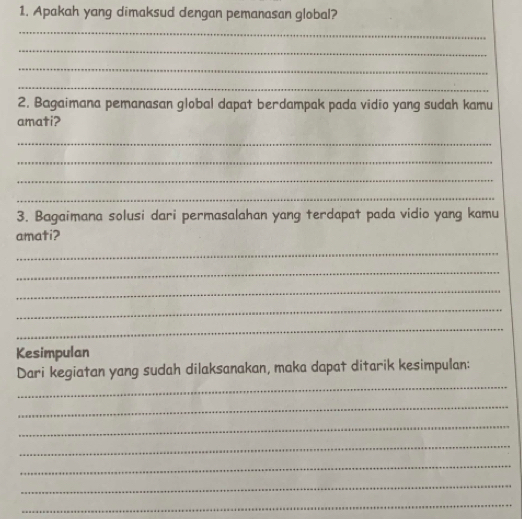 Apakah yang dimaksud dengan pemanasan global? 
_ 
_ 
_ 
_ 
2. Bagaimana pemanasan global dapat berdampak pada vidio yang sudah kamu 
amati? 
_ 
_ 
_ 
_ 
3. Bagaimana solusi dari permasalahan yang terdapat pada vidio yang kamu 
amati? 
_ 
_ 
_ 
_ 
_ 
Kesimpulan 
_ 
Dari kegiatan yang sudah dilaksanakan, maka dapat ditarik kesimpulan: 
_ 
_ 
_ 
_ 
_ 
_