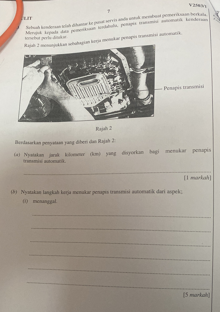 V2503/1 
7 
JLIT 
Sebuah kenderaan telah dihantar ke pusat servis anda untuk membuat pemeriksaan berkala. 
Merujuk kepada data pemeriksaan terdahulu, penapis transmisi automatik kenderaan 
tersebut perlu ditukar. 
hagian kerja menukar penapis transmisi automatik. 
Penapis transmisi 
Rajah 2 
Berdasarkan penyataan yang diberi dan Rajah 2: 
(@) Nyatakan jarak kilometer (km) yang disyorkan bagi menukar penapis 
transmisi automatik. 
_ 
[1 markah] 
(b) Nyatakan langkah kerja menukar penapis transmisi automatik dari aspek; 
(i) menanggal. 
_ 
_ 
_ 
_ 
_ 
_ 
[5 markah]