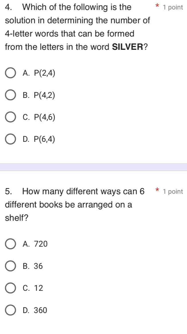 Which of the following is the 1 point
solution in determining the number of
4 -letter words that can be formed
from the letters in the word SILVER?
A. P(2,4)
B. P(4,2)
C. P(4,6)
D. P(6,4)
5. How many different ways can 6 * 1 point
different books be arranged on a
shelf?
A. 720
B. 36
C. 12
D. 360