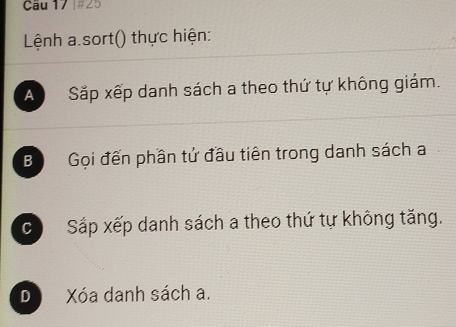 #25
Lệnh a sort() thực hiện:
A Sắp xếp danh sách a theo thứ tự không giám.
B Gọi đến phần tử đầu tiên trong danh sách a
Cì Sáp xếp danh sách a theo thứ tự không tăng.
D Xóa danh sách a.