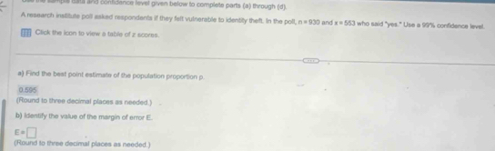 bil bata and contidence level given below to complete parts (a) through (d) 
A research institute poll asked respondents if they felt vulnerable to identity theft. In the poll, n=930 and x=553 who said "yes." Use a 99" confidence level. 
Click the icon to view a table of z scores. 
a) Find the best point estimate of the population proportion p.
0.595
(Round to three decimal places as needed.) 
b) Identify the value of the margin of error E.
E=□
(Round to three decimal places as needed.)