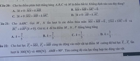 Cho ba điểm phân biệt thẳng hàng A, B, C và M là điểm bắt ki. Khẳng định nào sau đây đúng?
A. exists k!= 0:overline MA=koverline MB. B. overline MA+overline MB+overline MC=overline 0.
C. exists k!= 0:vector MA+vector MB=koverline MC. D. 3k!= 0:overline AB=k.overline AC. 
Câu 21: Cho △ ABC. Gọi M , N lần lượt là các điểm thỏa mãn vector MA+vector MB=vector 0, 2vector NA+3vector NC=vector 0 và
overline BC=koverline BP(k!= 0). Giá trị k để ba điểm M , N , P thẳng hàng bằng
A. k= 2/5 . B. k= 2/3 . C. k= 1/3 . D. k= 3/5 . 
âu 22: Cho hai lực vector F_1=vector MA, vector F_2=vector MB cùng tác động vào một vật tại điểm Mỹ cường độ hai lực vector F_1, vector F_2 lần
lượt là 300(N) và 400(N). AMB=90°. Tìm cường độ của lực tổng hợp tác động vào vật.