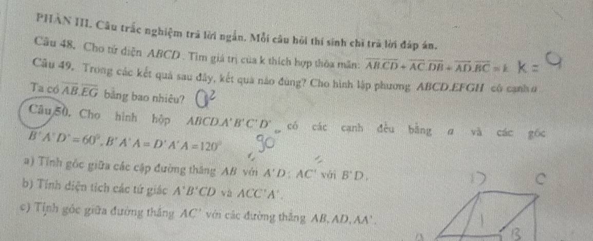 PHAN IIL Câu trấc nghiệm trả lời ngắn. Mỗi câu hỏi thí sinh chi trà lời đấp án. 
Câu 48, Cho tử diện ABCD. Tìm giá trị của k thích hợp thỏa mẫn: overline ABoverline CD+overline ACoverline DB+overline ADoverline BC=k k=
Câu 49. Trong các kết quả sau đây, kết qua nảo đùng? Cho hình lập phương ABCD.EFGH có cạnh ơ 
Ta có overline AB.overline EG bảng bao nhiêu? O^2
Câu 50, Cho hình hộp ABCDA' B'C'D'_  có các canh đêu bàng α và các gốc
B'A'D'=60°, B'A'A=D'A'A=120°
a) Tính góc giữa các cập đường thắng AB với A'D:AC' vái B'D, 
b) Tính diện tích các tứ giác A'B'CD và ACC'A'. 
c) Tỉnh góc giữa đường thắng AC ' với các đường thắng AB, AD, AA'