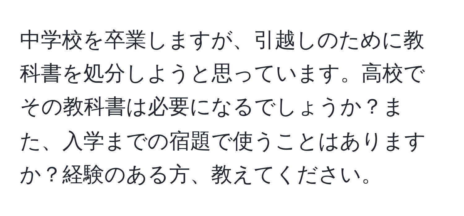 中学校を卒業しますが、引越しのために教科書を処分しようと思っています。高校でその教科書は必要になるでしょうか？また、入学までの宿題で使うことはありますか？経験のある方、教えてください。