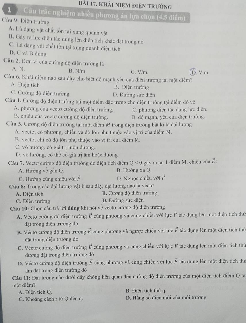 kháI niệm điệN trường
1  Câu trắc nghiệm nhiều phương án lựa chọn (4,5 điểm)
Câu 9: Điện trường
A. Là dạng vật chất tồn tại xung quanh vật
B. Gây ra lực điện tác dụng lên điện tích khác đặt trong nó
C. Là dạng vật chất tồn tại xung quanh điện tích
D. C và B đúng
Câu 2. Đơn vị của cường độ điện trường là
A. N. B. N/m. C. V/m. D. V.m
Câu 6. Khái niệm nào sau đây cho biết độ mạnh yếu của điện trường tại một điểm?
A. Điện tích B. Điện trường
C. Cường độ điện trường D. Đường sức điện
Câu 1. Cường độ điện trường tại một điểm đặc trưng cho điện trường tại điểm đó về
A. phương của vectơ cường độ điện trường. C. phương diện tác dụng lực điện.
B. chiều của vectơ cường độ điện trường. D. độ mạnh, yếu của điện trường.
Câu 3. Cường độ điện trường tại một điểm M trong điện trường bất kì là đại lượng
A. vectơ, có phương, chiều và độ lớn phụ thuộc vào vị trí của điểm M.
B. vectơ, chỉ có độ lớn phụ thuộc vào vị trí của điểm M.
C. vô hướng, có giá trị luôn dương.
D. vô hướng, có thể có giá trị âm hoặc dương.
Câu 7. Vectơ cường độ điện trường do điện tích điểm Q<0</tex> gây ra tại 1 điểm M, chiều của vector E:
A. Hướng về gần Q. B. Hướng xa Q
C. Hướng cùng chiều với vector F D. Ngược chiều với vector F
Câu 8: Trong các đại lượng vật lí sau đây, đại lượng nào là véctơ
A. Điện tích B. Cường độ điện trường
C. Điện trường D. Đường sức điện
Câu 10: Chọn câu trả lời đúng khi nói về véctơ cường độ điện trường
A. Véctơ cường độ điện trường vector E cùng phương và cùng chiều với lực vector F * tác dụng lên một điện tích thủ
đặt trong điện trường đó
B. Véctơ cường độ điện trường vector E cùng phương và ngược chiều với lực vector F tác dụng lên một điện tích thử
đặt trong điện trường đó
C. Véctơ cường độ điện trường vector E cùng phương và cùng chiều với lự c vector F tác dụng lên một điện tích thủ
dương đặt trong điện trường đó
D. Véctơ cường độ điện trường vector E cùng phương và cùng chiều với lực vector F tác dụng lên một điện tích thủ
âm đặt trong điện trường đó
Câu 11: Đại lượng nào dưới đây không liên quan đến cường độ điện trường của một điện tích điểm Q tạ
một điểm?
A. Điện tích Q. B. Điện tích thử q.
C. Khoảng cách r từ Q đến q. D. Hằng số điện môi của môi trường