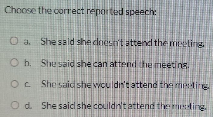 Choose the correct reported speech:
a. She said she doesn’t attend the meeting.
b. She said she can attend the meeting.
c. She said she wouldn't attend the meeting.
d. She said she couldn't attend the meeting.