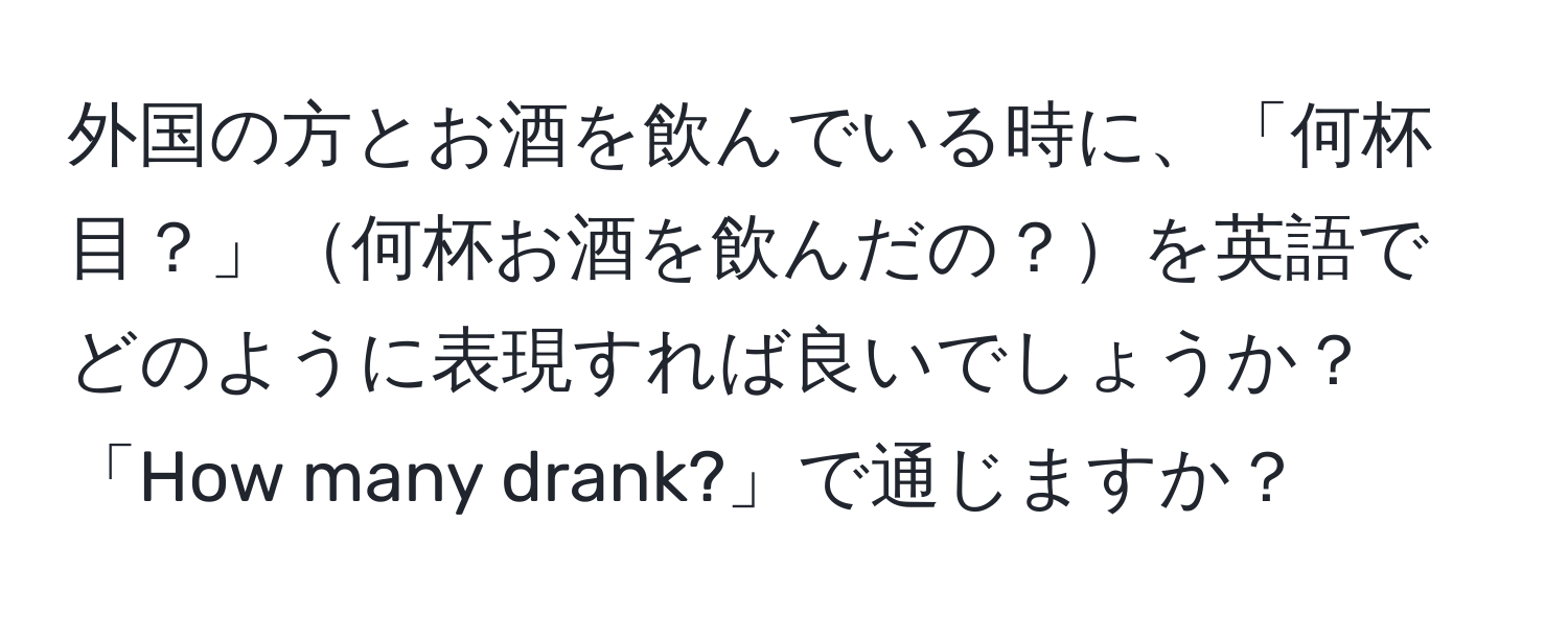 外国の方とお酒を飲んでいる時に、「何杯目？」何杯お酒を飲んだの？を英語でどのように表現すれば良いでしょうか？「How many drank?」で通じますか？