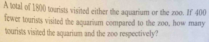 A total of 1800 tourists visited either the aquarium or the zoo. If 400
fewer tourists visited the aquarium compared to the zoo, how many 
tourists visited the aquarium and the zoo respectively?