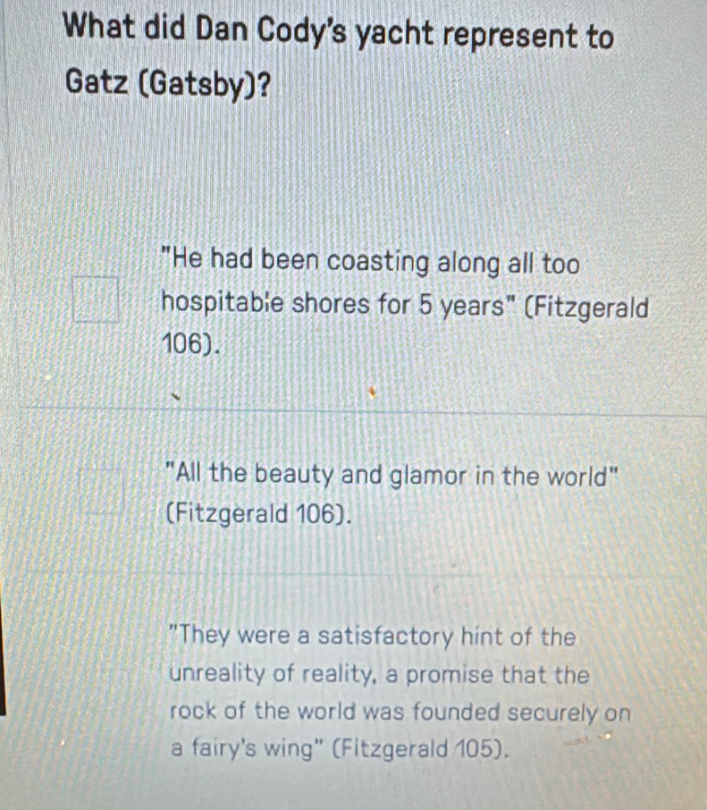 What did Dan Cody's yacht represent to
Gatz (Gatsby)?
"He had been coasting along all too
hospitable shores for 5 years" (Fitzgerald
106).
"All the beauty and glamor in the world"
(Fitzgerald 106).
"They were a satisfactory hint of the
unreality of reality, a promise that the
rock of the world was founded securely on
a fairy's wing” (Fitzgerald 105).