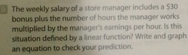 6] The weekly salary of a store manager includes a $30
bonus plus the number of hours the manager works 
multiplied by the manager's earnings per hour. Is this 
situation defined by a linear function? Write and graph 
an equation to check your prediction.