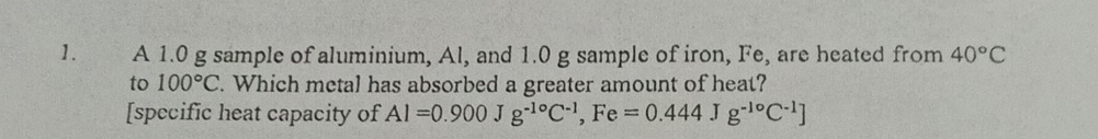 A 1.0 g sample of aluminium, Al, and 1.0 g sample of iron, Fe, are heated from 40°C
to 100°C. Which metal has absorbed a greater amount of heat? 
[specific heat capacity of Al=0.900Jg^(-1circ)C^(-1), Fe=0.444 J g^(-1circ)C^(-1)]