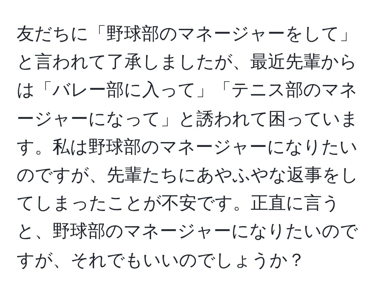 友だちに「野球部のマネージャーをして」と言われて了承しましたが、最近先輩からは「バレー部に入って」「テニス部のマネージャーになって」と誘われて困っています。私は野球部のマネージャーになりたいのですが、先輩たちにあやふやな返事をしてしまったことが不安です。正直に言うと、野球部のマネージャーになりたいのですが、それでもいいのでしょうか？