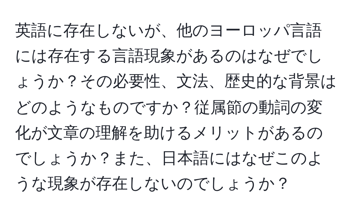 英語に存在しないが、他のヨーロッパ言語には存在する言語現象があるのはなぜでしょうか？その必要性、文法、歴史的な背景はどのようなものですか？従属節の動詞の変化が文章の理解を助けるメリットがあるのでしょうか？また、日本語にはなぜこのような現象が存在しないのでしょうか？