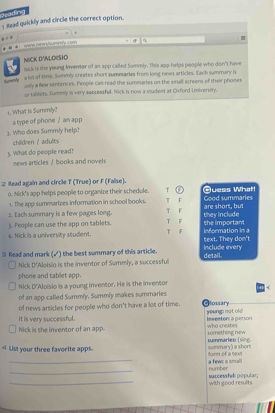 Reading
1 Read quickly and circle the correct option.
+
=
www.news/summly.com
C a
NICK D'ALOISIO
Nick Is the young Inventor of an app called Summly. This app helps people who don't have
Summly a lot of time. Summly creates short summaries from long news articles, Each summary is
only a few sentences. People can read the summaries on the small screens of their phones
or tablets. Summly is very successful. Nick is now a student at Oxford University.
1. What is Summly?
a type of phone / an app
2. Who does Summly help?
children / adults
3. What do people read?
news articles / books and novels
Read again and circle T (True) or F (False).
o. Nick’s app helps people to organize their schedule. T @uess What!
1. The app summarizes information in school books. T F Good summaries
are short, but
2. Each summary is a few pages long. T F they include
3. People can use the app on tablets. T F the important
4. Nick is a university student.
T F information in a
text. They don’t
include every
3 Read and mark (✓) the best summary of this article. detail.
Nick D' 'Aloisio is the inventor of Summly, a successful
phone and tablet app.
Nick D' Aloisio is a young inventor. He is the inventor 149
of an app called Summly. Summly makes summaries
of news articles for people who don’t have a lot of time. Olossary
young: not old
It is very successful. inventor: a person
Nick is the inventor of an app. who creates
something new
summaries: (sing.
4 List your three favorite apps. summary) a short
_
form of a text
a few: a small
_
number
_
successful: popular;
with good results