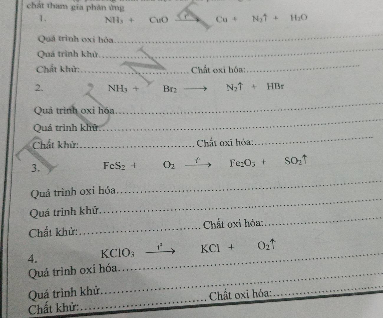 chất tham gia phản ứng 
1.
NH_3+CuO _ t° _ Cu+N_2uparrow +H_2O
Quá trình oxi hóa. 
_ 
Quá trình khử. 
_ 
Chất khử:_ Chất oxi hóa: 
_ 
2.
NH_3+ Br_2
N_2uparrow +HBr
_ 
_ 
Quá trình oxi hóa 
Quá trình khử 
Chất khử: _ Chất oxi hóa: 
_ 
3.
FeS_2+ O_2xrightarrow t^0 Fe_2O_3+SO_2uparrow
Quá trình oxi hóa. 
_ 
Quá trình khử. 
_ 
Chất khử:_ Chất oxi hóa: 
_
t^0
KCl+O_2uparrow
4.
KClO_3 _ 
Quá trình oxi hóa 
Quá trình khử 
Chất khử:_ Chất oxi hóa: 
_