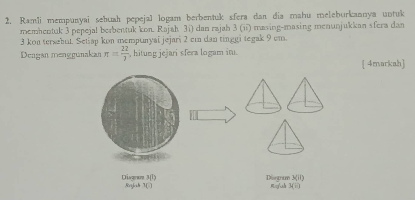 Ramli mempunyai sebuah pepejal logam berbentuk sfera dan dia mahu meleburkannya untuk 
membentuk 3 pepejal berbentuk kon. Rajah 3i) dan rajah 3 (ii) masing-masing menunjukkan sfera dan
3 kon tersebut, Setiap kon mempunyai jejari 2 cm dan tinggi tegak 9 cm. 
Dengan menggunakan π = 22/7  , hitung jejari sfera logam itu. 
[ 4markah] 
Disgram 3(I) Dingram 3(ii)
Rajab 3(i) Raful . 3(ii)