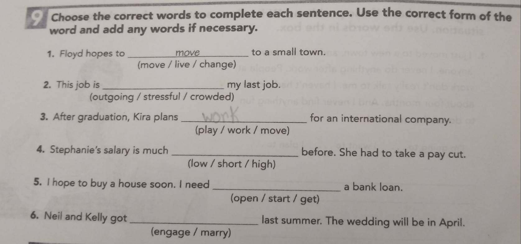 Choose the correct words to complete each sentence. Use the correct form of the 
word and add any words if necessary. 
1. Floyd hopes to _to a small town. 
ma 
(move / live / change) 
2. This job is_ my last job. 
(outgoing / stressful / crowded) 
3. After graduation, Kira plans _for an international company. 
(play / work / move) 
4. Stephanie's salary is much_ 
before. She had to take a pay cut. 
(low / short / high) 
5. I hope to buy a house soon. I need _a bank loan. 
(open / start / get) 
6. Neil and Kelly got _last summer. The wedding will be in April. 
(engage / marry)