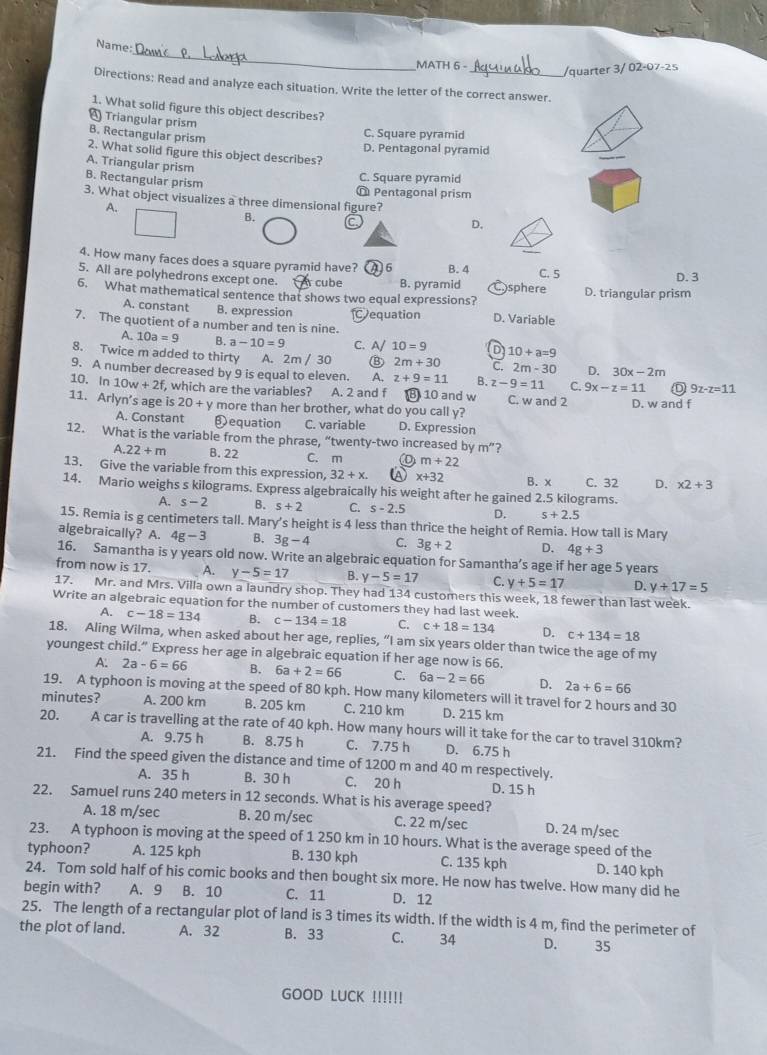 Name
MATH 6 -_
/quarter 3/ 02-07-25
Directions: Read and analyze each situation. Write the letter of the correct answer.
1. What solid figure this object describes?
4 Triangular prism
B. Rectangular prism
C. Square pyramid
2. What solid figure this object describes? D. Pentagonal pyramid
A. Triangular prism
B. Rectangular prism
C. Square pyramid
@ Pentagonal prism
3. What object visualizes a three dimensional figure?
A.
B.
D.
4. How many faces does a square pyramid have? A6
5. All are polyhedrons except one. cube B. pyramid B. 4 sphere C. 5
D. 3
6. What mathematical sentence that shows two equal expressions? D. triangular prism
A. constant B. expression Dequation D. Variable
7. The quotient of a number and ten is nine.
A. 10a=9 B. a-10=9 C. A/ 10=9 D 10+a=9
8. Twice m added to thirty A. 2m / 30 ⑧ 2m+30 C. 2m-30 D. 30x-2m
9. A number decreased by 9 is equal to eleven. A. z+9=11 B. z-9=11 C. 9x-z=11 9z-z=11
10. In 10w+2f, , which are the variables? A. 2 and f B 10 and w C. w and 2
11. Arlyn’s age is 20+y more than her brother, what do you call y? D. w and f
A. Constant ❸equation C. variable D. Expression
12. What is the variable from the phrase, “twenty-two increased by m^n ?
A 22+m B. 22 C. m m+22
13. Give the variable from this expression, 32+x. A x+32
14. Mario weighs s kilograms. Express algebraically his weight after he gained 2.5 kilograms. B. x C. 32 D. * 2+3
A. s-2 B. s+2 C. s-2.5 D. s+2.5
15. Remia is g centimeters tall. Mary’s height is 4 less than thrice the height of Remia. How tall is Mary
algebraically? A. 4g-3 B. 3g-4 C. 3g+2 D. 4g+3
16. Samantha is y years old now. Write an algebraic equation for Samantha’s age if her age 5 years
from now is 17. A. y-5=17 B. y-5=17 C. y+5=17 D. y+17=5
17. Mr. and Mrs. Villa own a laundry shop. They had 134 customers this week, 18 fewer than last week.
Write an algebraic equation for the number of customers they had last week.
A. c-18=134 B. c-134=18 C. c+18=134 D. c+134=18
18. Aling Wilma, when asked about her age, replies, “I am six years older than twice the age of my
youngest child.” Express her age in algebraic equation if her age now is 66.
A. 2a-6=66 B. 6a+2=66 C. 6a-2=66 D. 2a+6=66
19. A typhoon is moving at the speed of 80 kph. How many kilometers will it travel for 2 hours and 30
minutes? A. 200 km B. 205 km C. 210 km D. 215 km
20. A car is travelling at the rate of 40 kph. How many hours will it take for the car to travel 310km?
A. 9.75 h B. 8.75 h C. 7.75 h D. 6.75 h
21. Find the speed given the distance and time of 1200 m and 40 m respectively.
A. 35 h B. 30 h C. 20 h D. 15 h
22. Samuel runs 240 meters in 12 seconds. What is his average speed?
A. 18 m/sec B. 20 m/sec C. 22 m/sec D. 24 m/sec
23. A typhoon is moving at the speed of 1 250 km in 10 hours. What is the average speed of the
typhoon? A. 125 kph B. 130 kph C. 135 kph D. 140 kph
24. Tom sold half of his comic books and then bought six more. He now has twelve. How many did he
begin with? A. 9 B. 10 C. 11 D. 12
25. The length of a rectangular plot of land is 3 times its width. If the width is 4 m, find the perimeter of
the plot of land. A. 32 B. 33 C. 34 D. 35
GOOD LUCK !!!!!!