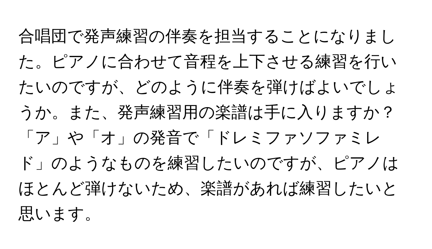 合唱団で発声練習の伴奏を担当することになりました。ピアノに合わせて音程を上下させる練習を行いたいのですが、どのように伴奏を弾けばよいでしょうか。また、発声練習用の楽譜は手に入りますか？「ア」や「オ」の発音で「ドレミファソファミレド」のようなものを練習したいのですが、ピアノはほとんど弾けないため、楽譜があれば練習したいと思います。