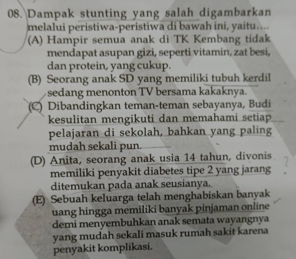 Dampak stunting yang salah digambarkan
melalui peristiwa-peristiwa di bawah ini, yaitu....
(A) Hampir semua anak di TK Kembang tidak
mendapat asupan gizi, seperti vitamin, zat besi,
dan protein, yang cukup.
(B) Seorang anak SD yang memiliki tubuh kerdil
sedang menonton TV bersama kakaknya.
(C) Dibandingkan teman-teman sebayanya, Budi
kesulitan mengikuti dan memahami setiap
pelajaran di sekolah, bahkan yang paling
mudah sekali pun.
(D) Anita, seorang anak usia 14 tahun, divonis
memiliki penyakit diabetes tipe 2 yang jarang
ditemukan pada anak seusianya.
(E) Sebuah keluarga telah menghabiskan banyak
uang hingga memiliki banyak pinjaman online
demi menyembuhkan anak semata wayangnya
yang mudah sekali masuk rumah sakit karena
penyakit komplikasi.