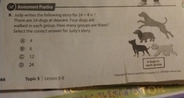 Assessment Practice
9. Judy writes the following story for 24/ 4=? 
There are 24 dogs at daycare. Four dogs are
walked in each group. How many groups are there?
Select the correct answer for Judy's story.
⑧ 4
⑬ 6
。 12
◎ 24 A degs in
each group
66 Topic 5 | Lesson 5-5 Comyright & Serves Learring Company UC. Ai Righto Renerved